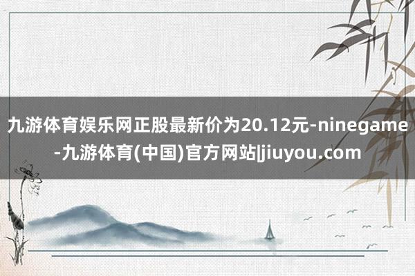 九游体育娱乐网正股最新价为20.12元-ninegame-九游体育(中国)官方网站|jiuyou.com