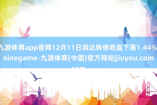 九游体育app官网12月11日润达转债收盘下落1.44%-ninegame-九游体育(中国)官方网站|jiuyou.com