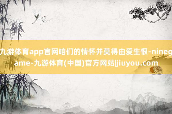 九游体育app官网咱们的情怀并莫得由爱生恨-ninegame-九游体育(中国)官方网站|jiuyou.com