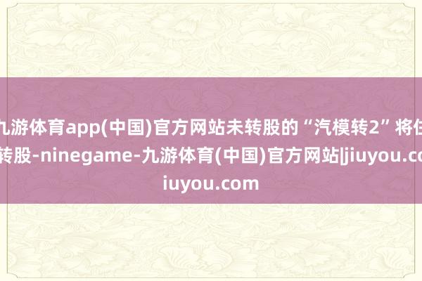 九游体育app(中国)官方网站未转股的“汽模转2”将住手转股-ninegame-九游体育(中国)官方网站|jiuyou.com