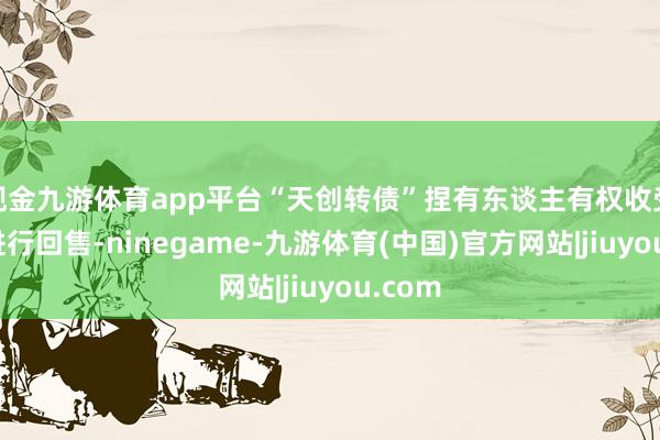 现金九游体育app平台“天创转债”捏有东谈主有权收受是否进行回售-ninegame-九游体育(中国)官方网站|jiuyou.com