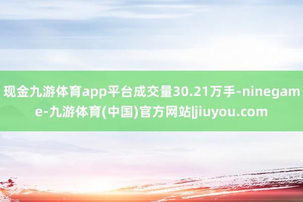 现金九游体育app平台成交量30.21万手-ninegame-九游体育(中国)官方网站|jiuyou.com