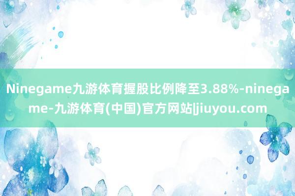 Ninegame九游体育握股比例降至3.88%-ninegame-九游体育(中国)官方网站|jiuyou.com