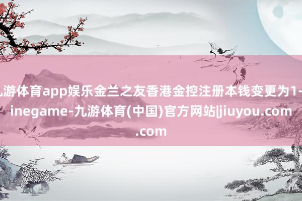 九游体育app娱乐金兰之友香港金控注册本钱变更为1-ninegame-九游体育(中国)官方网站|jiuyou.com