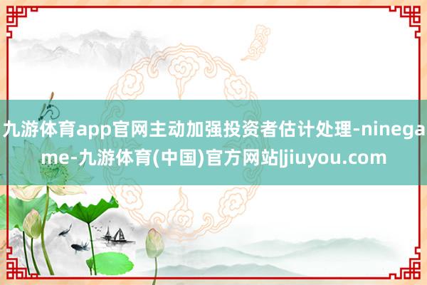 九游体育app官网主动加强投资者估计处理-ninegame-九游体育(中国)官方网站|jiuyou.com