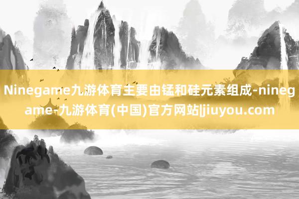 Ninegame九游体育主要由锰和硅元素组成-ninegame-九游体育(中国)官方网站|jiuyou.com