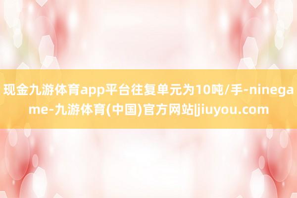 现金九游体育app平台往复单元为10吨/手-ninegame-九游体育(中国)官方网站|jiuyou.com