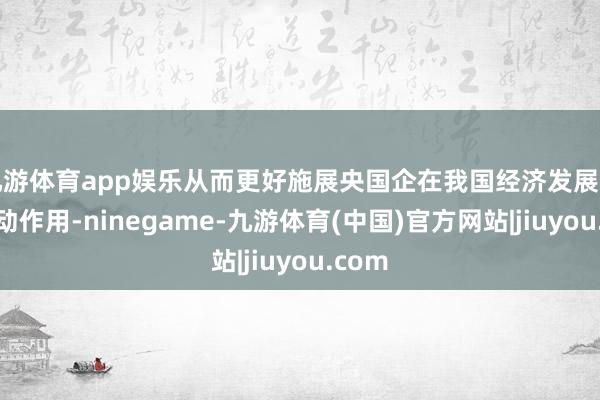 九游体育app娱乐从而更好施展央国企在我国经济发展中的带动作用-ninegame-九游体育(中国)官方网站|jiuyou.com