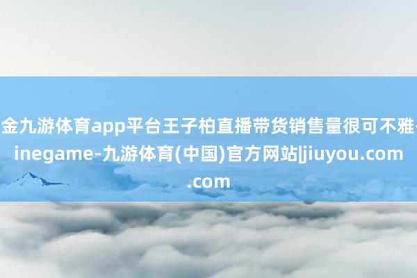 现金九游体育app平台王子柏直播带货销售量很可不雅-ninegame-九游体育(中国)官方网站|jiuyou.com