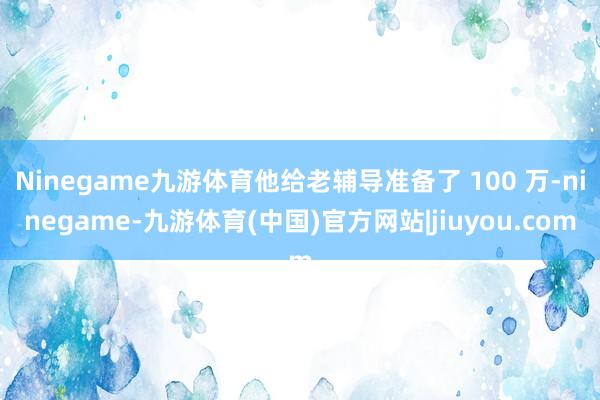 Ninegame九游体育他给老辅导准备了 100 万-ninegame-九游体育(中国)官方网站|jiuyou.com