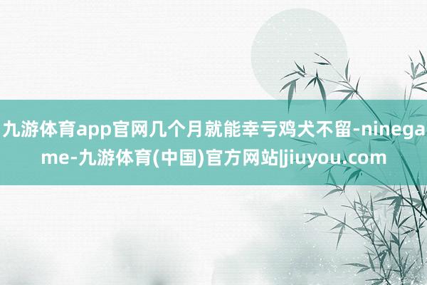 九游体育app官网几个月就能幸亏鸡犬不留-ninegame-九游体育(中国)官方网站|jiuyou.com