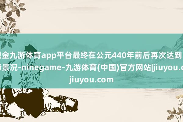 现金九游体育app平台最终在公元440年前后再次达到了巅峰景况-ninegame-九游体育(中国)官方网站|jiuyou.com