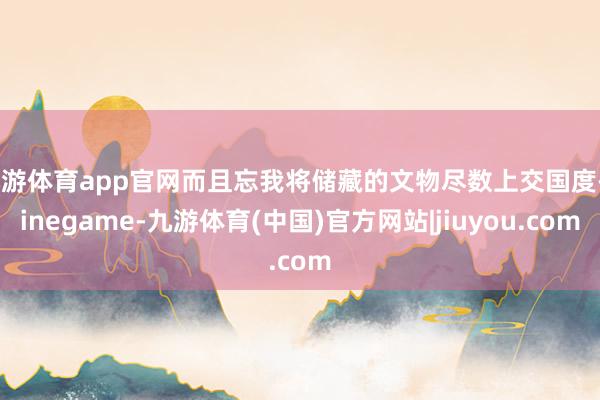 九游体育app官网而且忘我将储藏的文物尽数上交国度-ninegame-九游体育(中国)官方网站|jiuyou.com