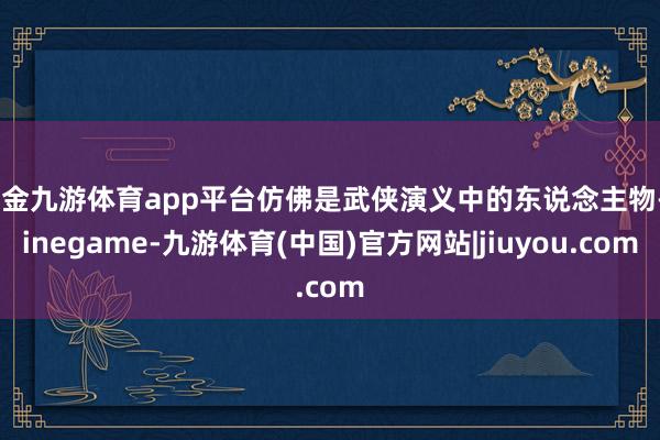 现金九游体育app平台仿佛是武侠演义中的东说念主物-ninegame-九游体育(中国)官方网站|jiuyou.com