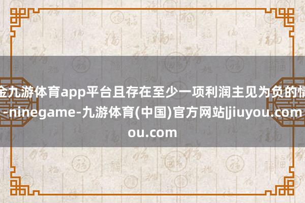 现金九游体育app平台且存在至少一项利润主见为负的情况-ninegame-九游体育(中国)官方网站|jiuyou.com