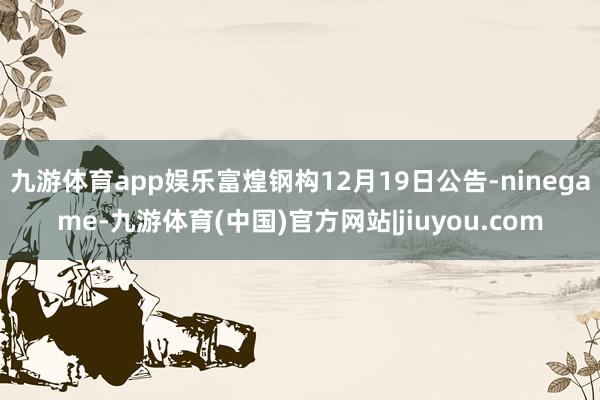九游体育app娱乐富煌钢构12月19日公告-ninegame-九游体育(中国)官方网站|jiuyou.com