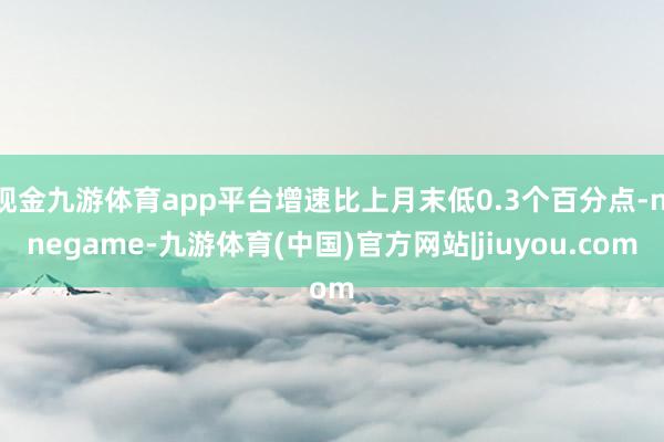 现金九游体育app平台增速比上月末低0.3个百分点-ninegame-九游体育(中国)官方网站|jiuyou.com