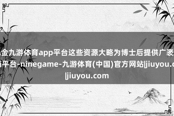 现金九游体育app平台这些资源大略为博士后提供广袤的磋商平台-ninegame-九游体育(中国)官方网站|jiuyou.com