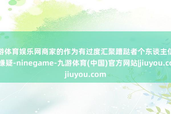 九游体育娱乐网商家的作为有过度汇聚蹧跶者个东谈主信息的嫌疑-ninegame-九游体育(中国)官方网站|jiuyou.com