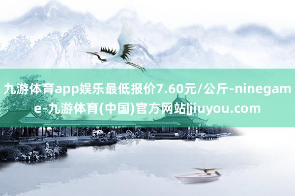 九游体育app娱乐最低报价7.60元/公斤-ninegame-九游体育(中国)官方网站|jiuyou.com