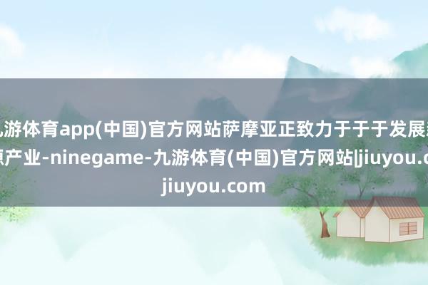 九游体育app(中国)官方网站萨摩亚正致力于于于发展新能源产业-ninegame-九游体育(中国)官方网站|jiuyou.com