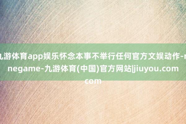 九游体育app娱乐怀念本事不举行任何官方文娱动作-ninegame-九游体育(中国)官方网站|jiuyou.com