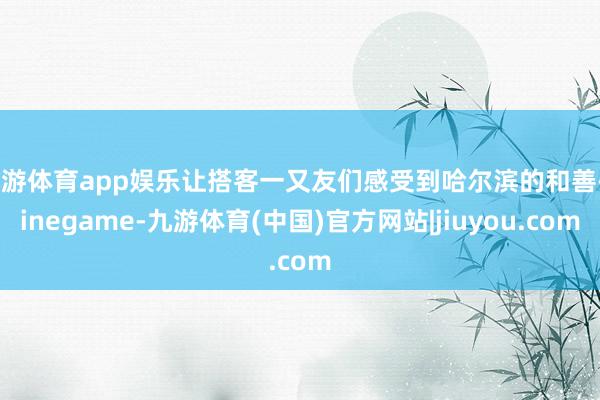 九游体育app娱乐让搭客一又友们感受到哈尔滨的和善-ninegame-九游体育(中国)官方网站|jiuyou.com