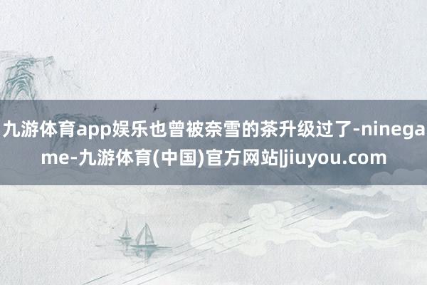 九游体育app娱乐也曾被奈雪的茶升级过了-ninegame-九游体育(中国)官方网站|jiuyou.com