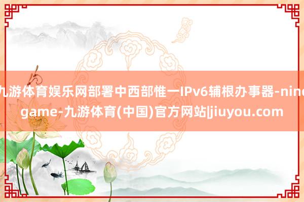 九游体育娱乐网部署中西部惟一IPv6辅根办事器-ninegame-九游体育(中国)官方网站|jiuyou.com