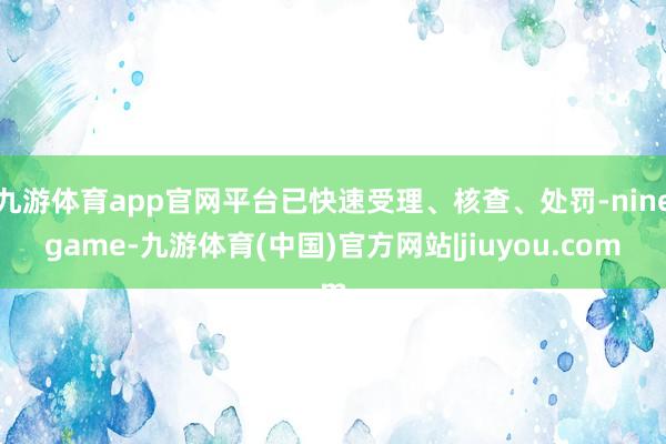 九游体育app官网平台已快速受理、核查、处罚-ninegame-九游体育(中国)官方网站|jiuyou.com
