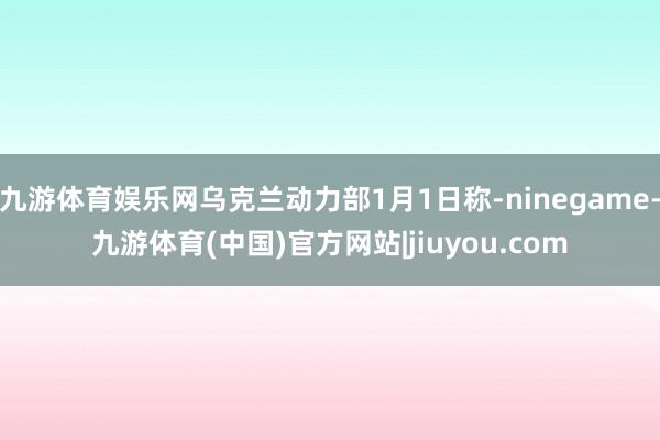 九游体育娱乐网乌克兰动力部1月1日称-ninegame-九游体育(中国)官方网站|jiuyou.com
