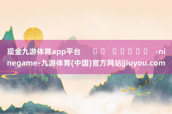 现金九游体育app平台      		  					  -ninegame-九游体育(中国)官方网站|jiuyou.com