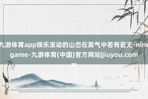 九游体育app娱乐滚动的山峦在雾气中若有若无-ninegame-九游体育(中国)官方网站|jiuyou.com