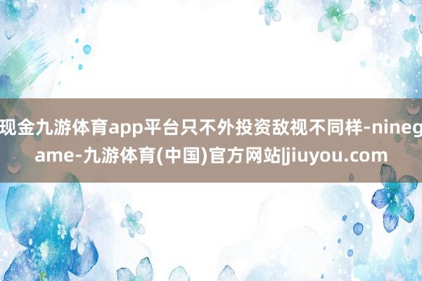 现金九游体育app平台只不外投资敌视不同样-ninegame-九游体育(中国)官方网站|jiuyou.com