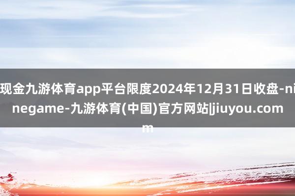 现金九游体育app平台限度2024年12月31日收盘-ninegame-九游体育(中国)官方网站|jiuyou.com