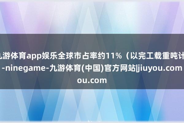 九游体育app娱乐全球市占率约11%(以完工载重吨计)-ninegame-九游体育(中国)官方网站|jiuyou.com