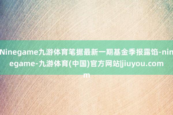 Ninegame九游体育笔据最新一期基金季报露馅-ninegame-九游体育(中国)官方网站|jiuyou.com