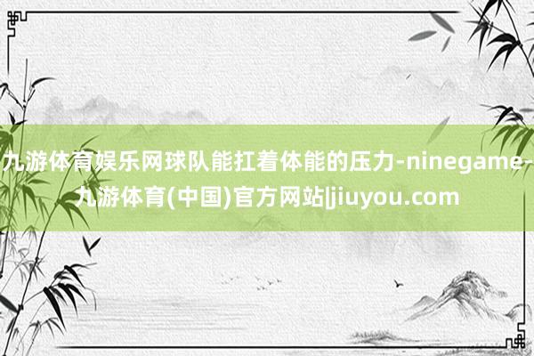 九游体育娱乐网球队能扛着体能的压力-ninegame-九游体育(中国)官方网站|jiuyou.com