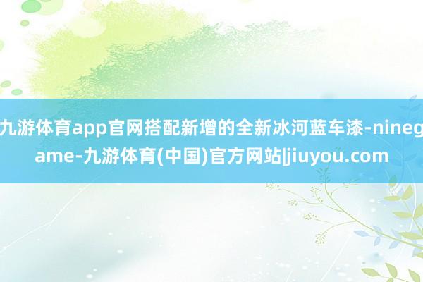 九游体育app官网搭配新增的全新冰河蓝车漆-ninegame-九游体育(中国)官方网站|jiuyou.com