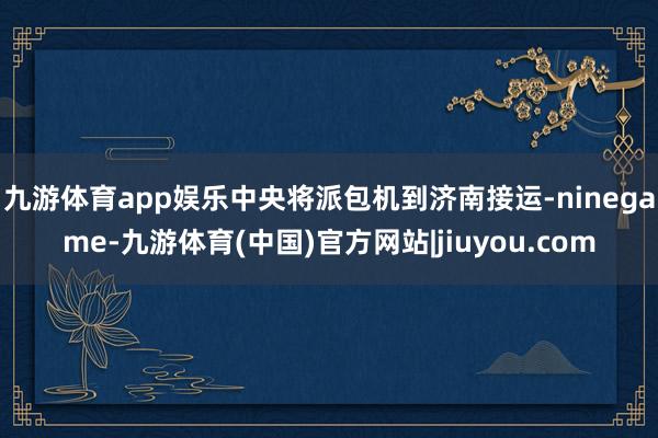 九游体育app娱乐中央将派包机到济南接运-ninegame-九游体育(中国)官方网站|jiuyou.com