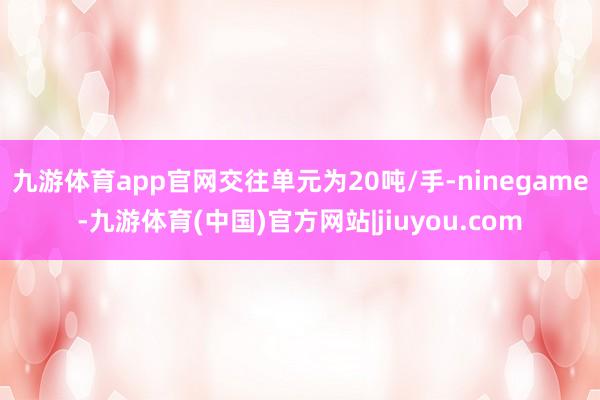九游体育app官网交往单元为20吨/手-ninegame-九游体育(中国)官方网站|jiuyou.com