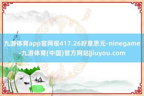 九游体育app官网报417.26好意思元-ninegame-九游体育(中国)官方网站|jiuyou.com