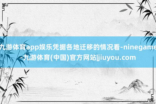 九游体育app娱乐凭据各地迁移的情况看-ninegame-九游体育(中国)官方网站|jiuyou.com