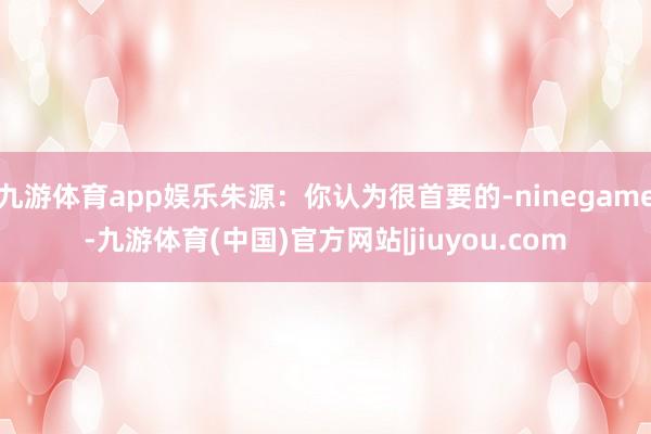 九游体育app娱乐朱源：你认为很首要的-ninegame-九游体育(中国)官方网站|jiuyou.com