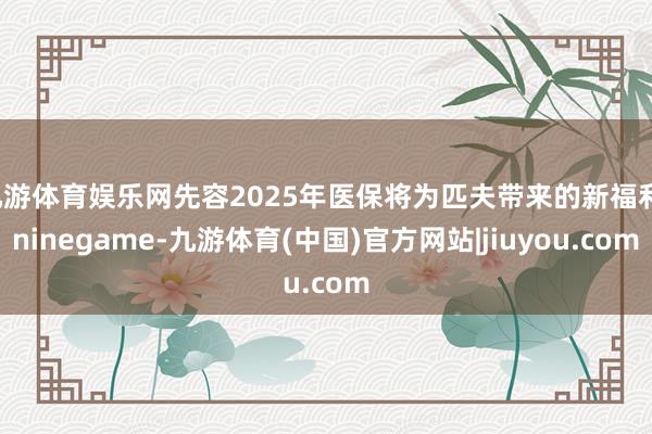 九游体育娱乐网先容2025年医保将为匹夫带来的新福利-ninegame-九游体育(中国)官方网站|jiuyou.com