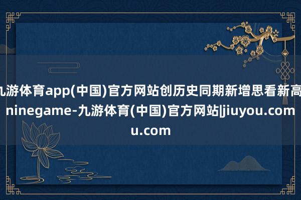 九游体育app(中国)官方网站创历史同期新增思看新高-ninegame-九游体育(中国)官方网站|jiuyou.com
