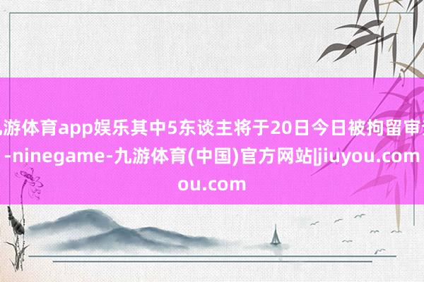九游体育app娱乐其中5东谈主将于20日今日被拘留审查-ninegame-九游体育(中国)官方网站|jiuyou.com
