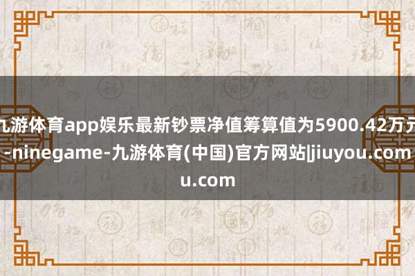 九游体育app娱乐最新钞票净值筹算值为5900.42万元-ninegame-九游体育(中国)官方网站|jiuyou.com