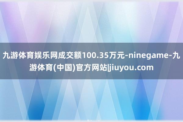 九游体育娱乐网成交额100.35万元-ninegame-九游体育(中国)官方网站|jiuyou.com