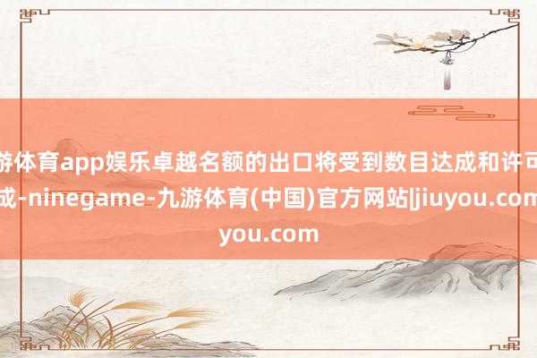 九游体育app娱乐卓越名额的出口将受到数目达成和许可达成-ninegame-九游体育(中国)官方网站|jiuyou.com